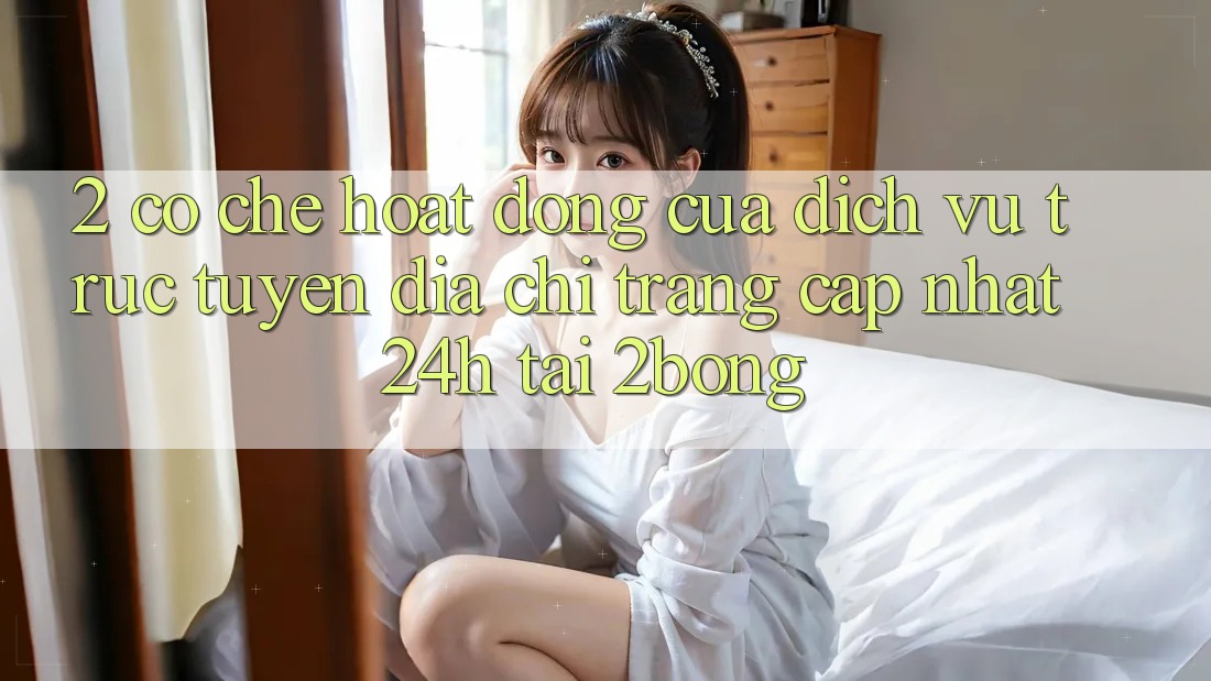 2. Cơ Chế Hoạt Động Của Dịch vụ trực tuyến “Địa chỉ trang Cập Nhật 24h” Tại 2bong 2. Cơ Chế Hoạt Động Của Dịch vụ trực tuyến “Địa chỉ trang Cập Nhật 24h” Tại 2bong