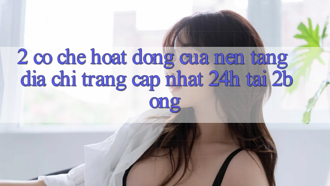 2. Cơ Chế Hoạt Động Của Nền tảng “Địa chỉ trang Cập Nhật 24h” Tại 2bong