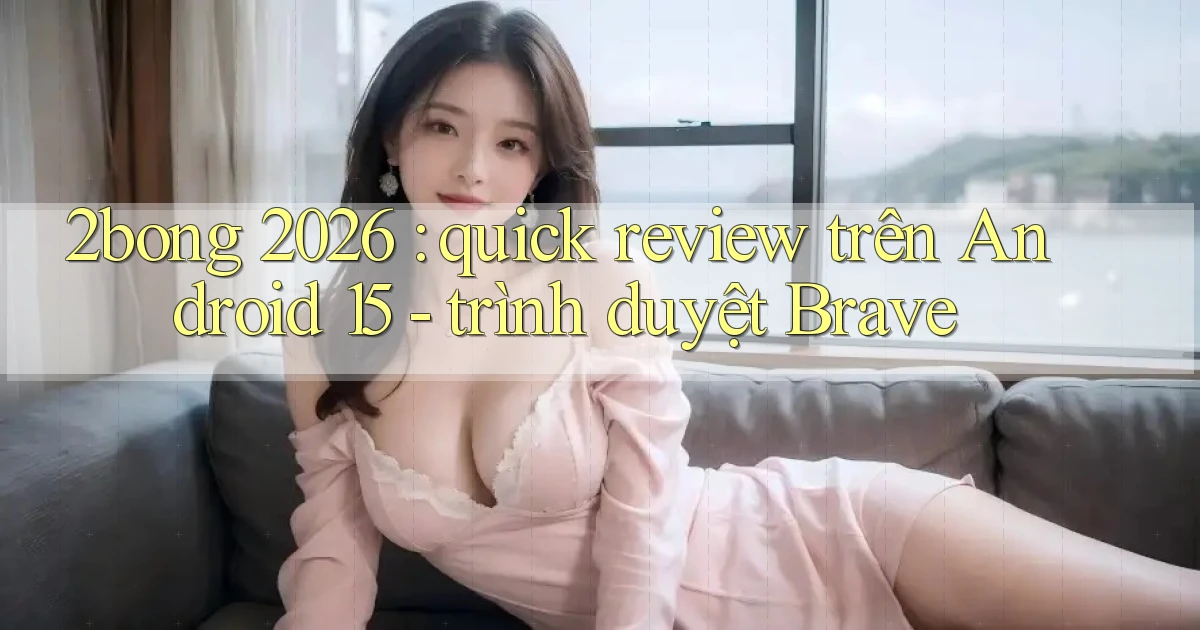 2bong 2026 quick review trên Android 15   trình duyệt Brave