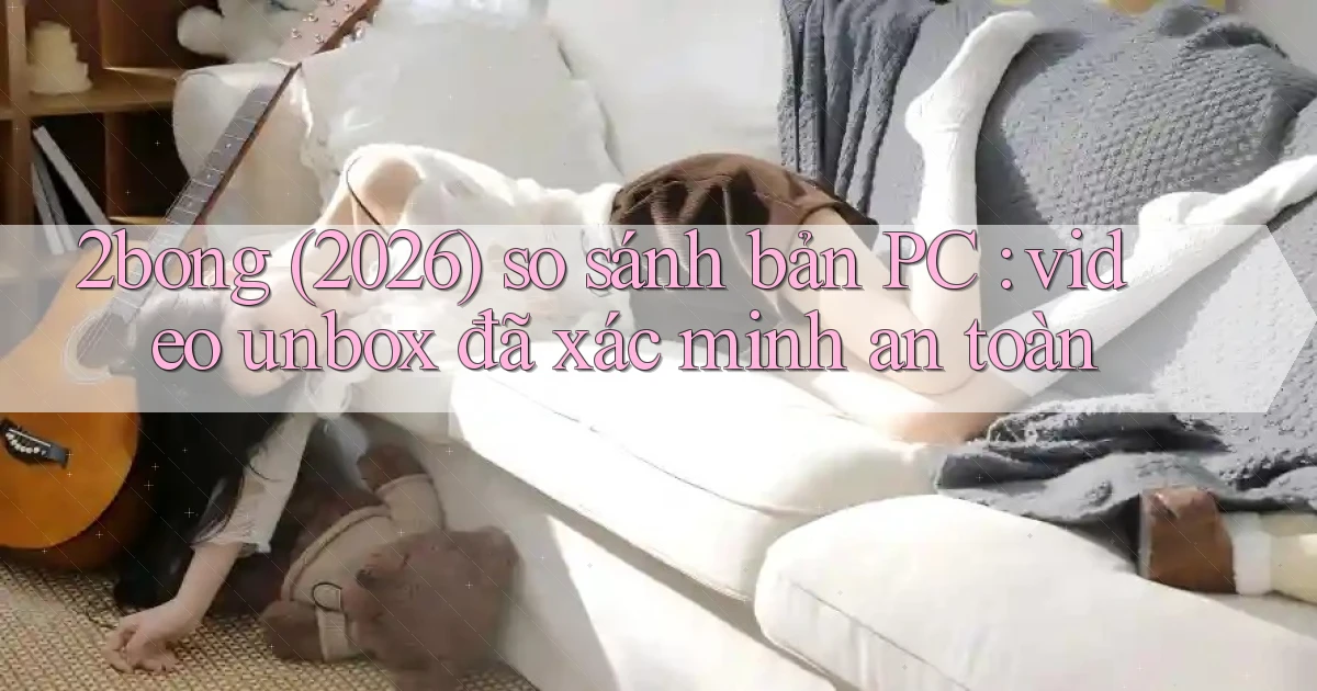 2bong (2026) so sánh bản PC video unbox đã xác minh an toàn