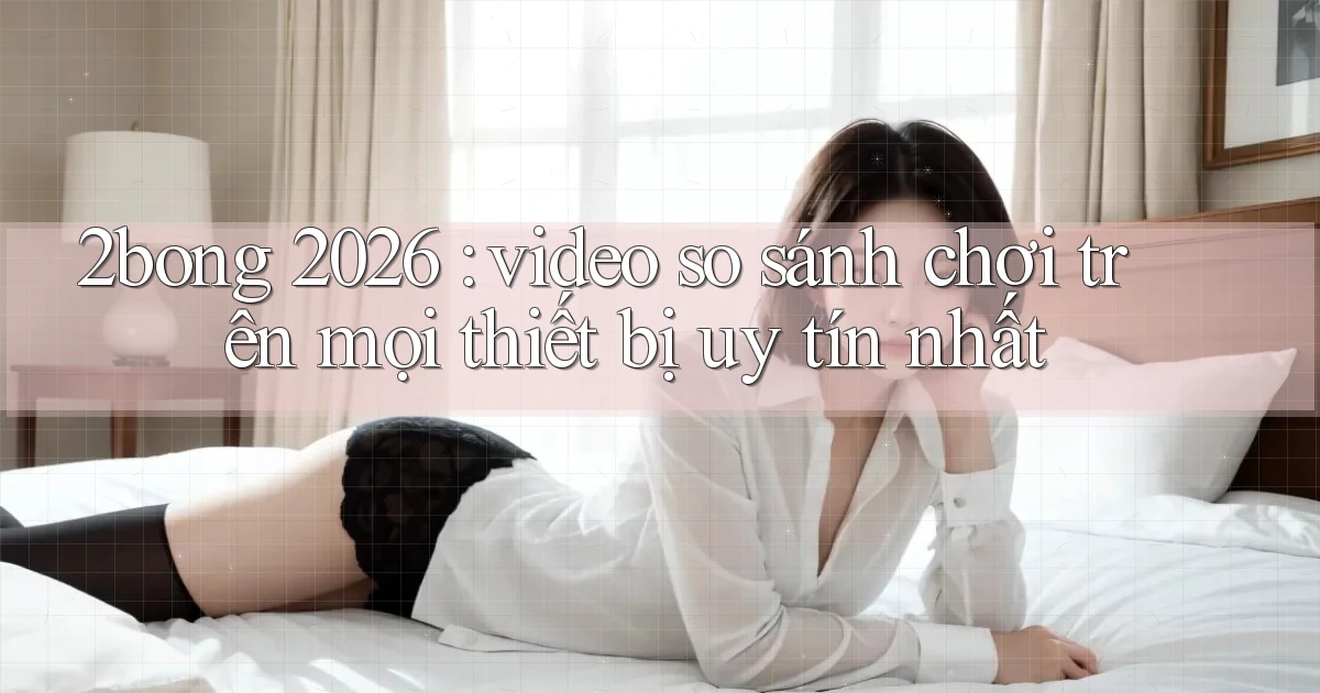 2bong 2026 video so sánh chơi trên mọi thiết bị uy tín nhất