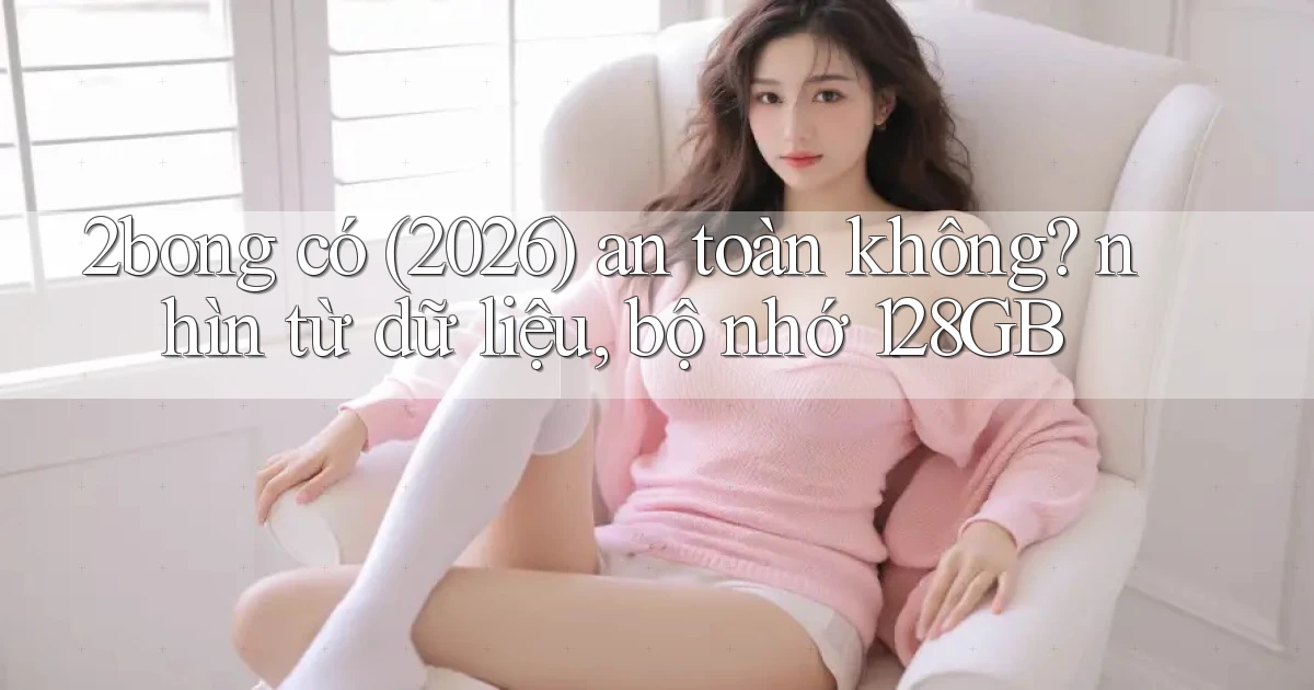 2bong có (2026) an toàn không nhìn từ dữ liệu, bộ nhớ 128GB