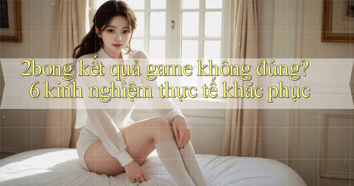2bong kết quả game không đúng 6 kinh nghiệm thực tế khắc phục
