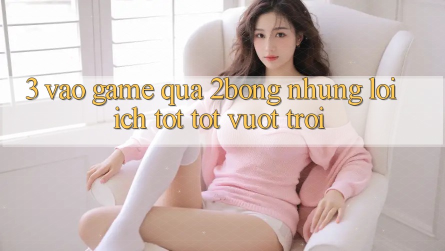 3. “Vào Game” Qua 2bong: Những Lợi Ích Tốt tốt vượt trội