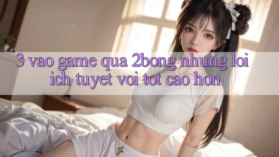 3. “Vào Game” Qua 2bong: Những Lợi Ích Tuyệt vời tốt cao hơn 3. “Vào Game” Qua 2bong: Những Lợi Ích Tuyệt vời tốt cao hơn