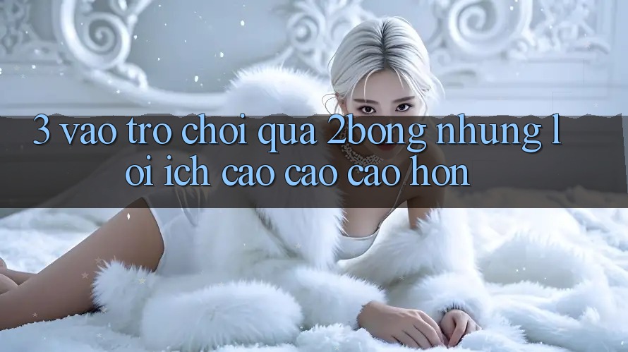 3. “Vào Trò chơi” Qua 2bong: Những Lợi Ích Cao cao cao hơn