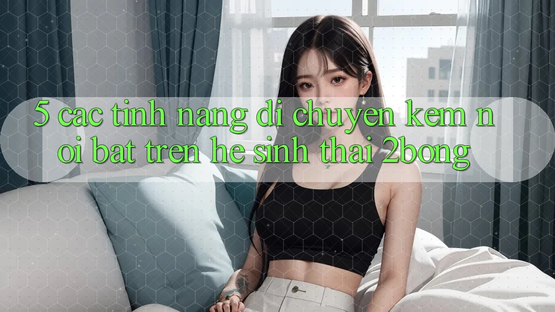 5. Các Tính Năng Di chuyển Kèm Nổi Bật Trên Hệ Sinh Thái 2bong