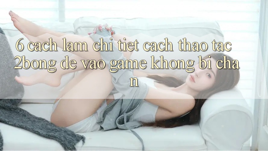 6. Cách làm Chi Tiết Cách Thao tác 2bong Để Vào Game Không Bị Chặn