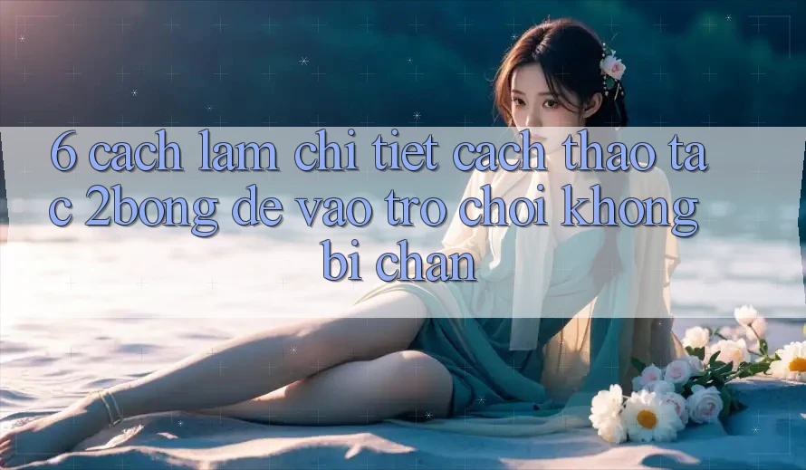 6. Cách làm Chi Tiết Cách Thao tác 2bong Để Vào Trò chơi Không Bị Chặn