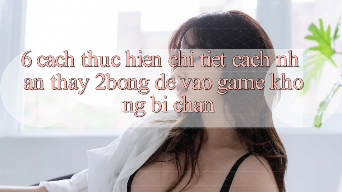 6. Cách thực hiện Chi Tiết Cách Nhận thấy 2bong Để Vào Game Không Bị Chặn