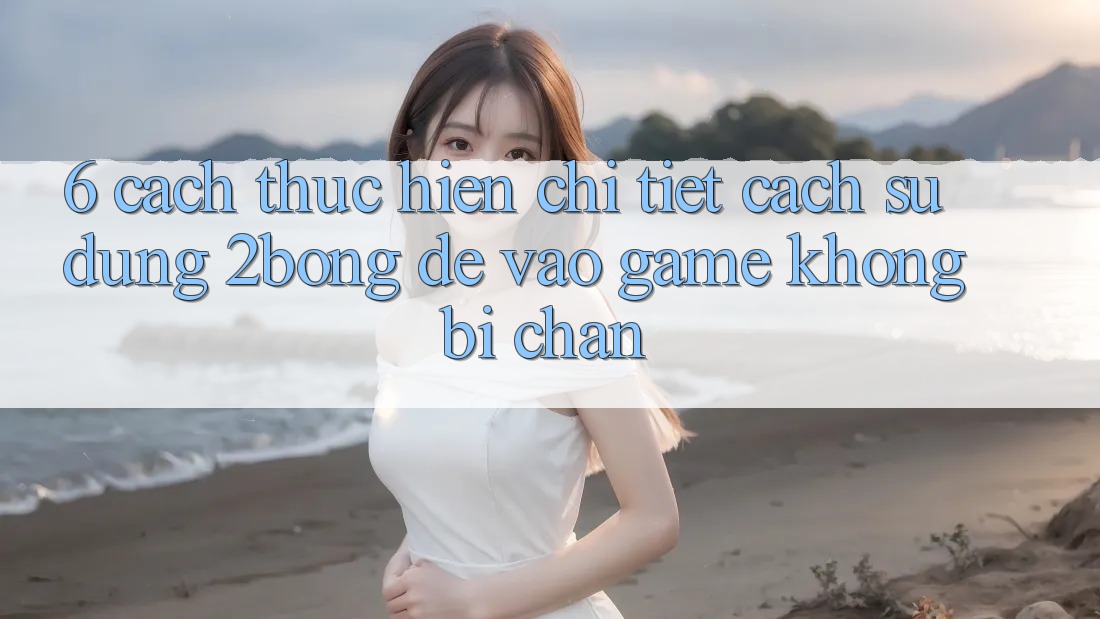 6. Cách thực hiện Chi Tiết Cách Sử Dụng 2bong Để Vào Game Không Bị Chặn