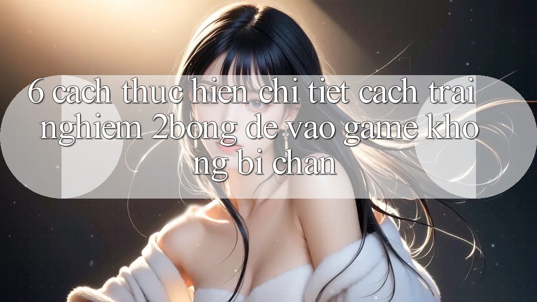 6. Cách thực hiện Chi Tiết Cách Trải nghiệm 2bong Để Vào Game Không Bị Chặn