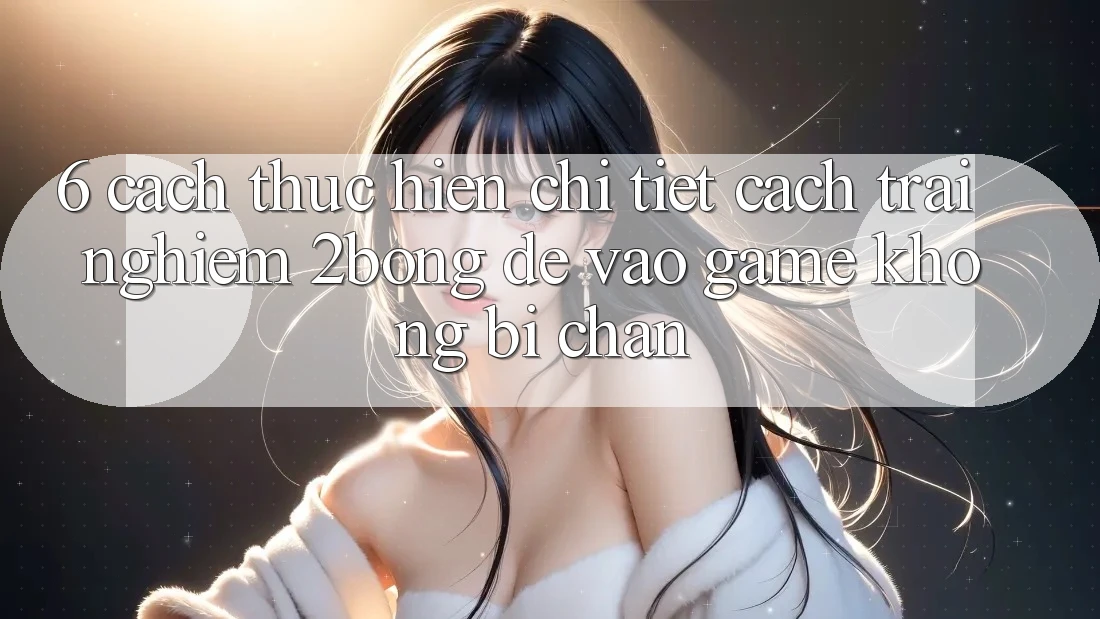 6. Cách thực hiện Chi Tiết Cách Trải nghiệm 2bong Để Vào Game Không Bị Chặn