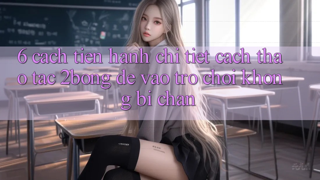 6. Cách tiến hành Chi Tiết Cách Thao tác 2bong Để Vào Trò chơi Không Bị Chặn