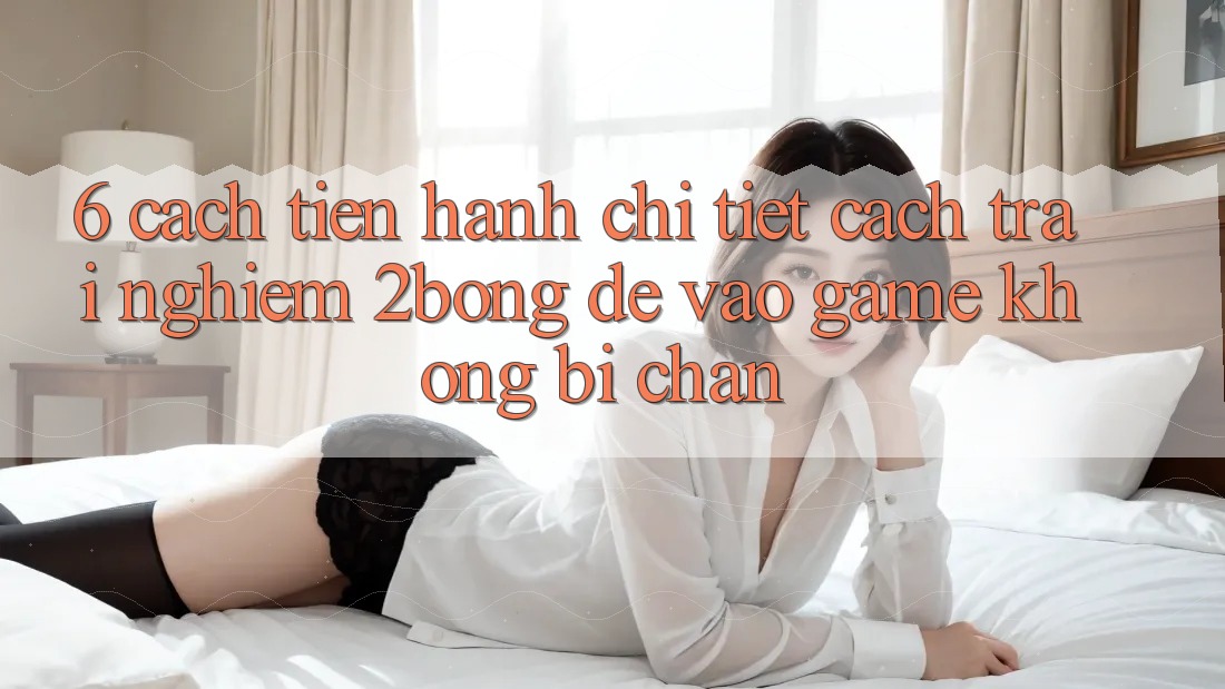 6. Cách tiến hành Chi Tiết Cách Trải nghiệm 2bong Để Vào Game Không Bị Chặn