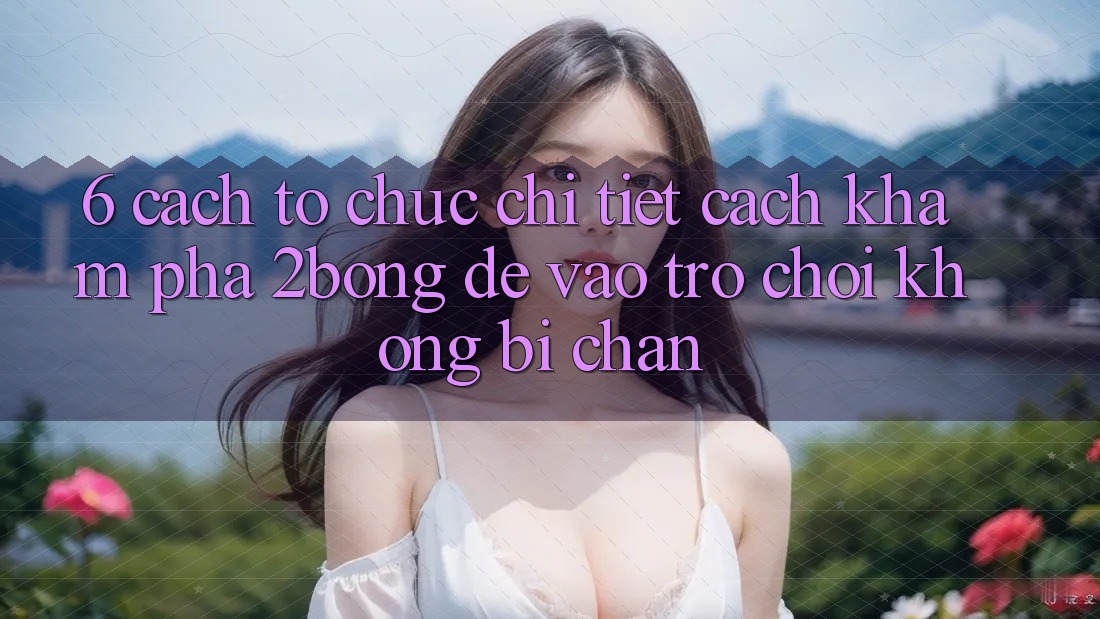 6. Cách tổ chức Chi Tiết Cách Khám phá 2bong Để Vào Trò chơi Không Bị Chặn