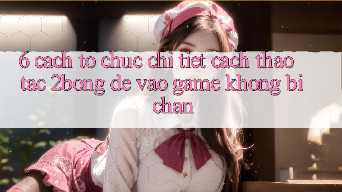 6. Cách tổ chức Chi Tiết Cách Thao tác 2bong Để Vào Game Không Bị Chặn