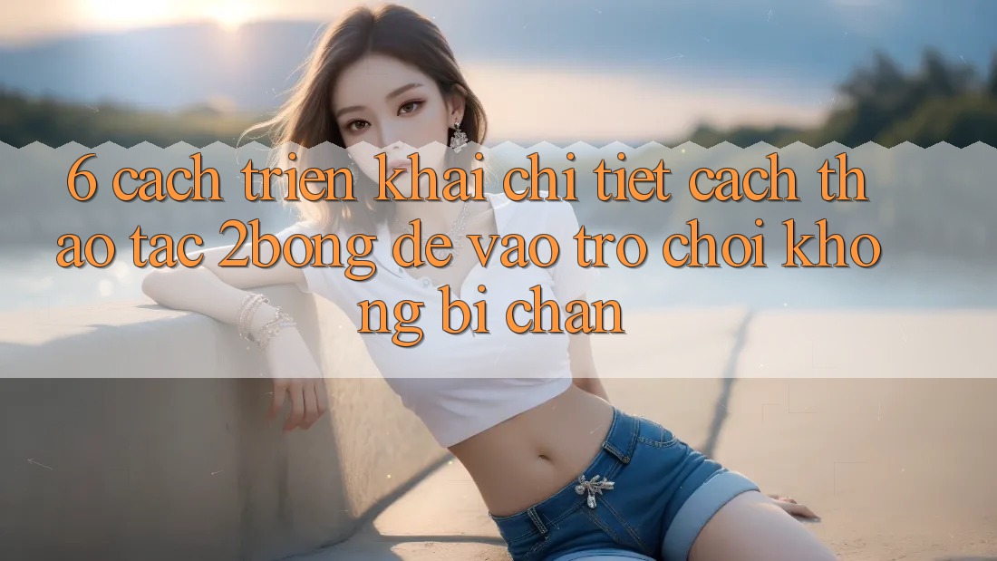 6. Cách triển khai Chi Tiết Cách Thao tác 2bong Để Vào Trò chơi Không Bị Chặn