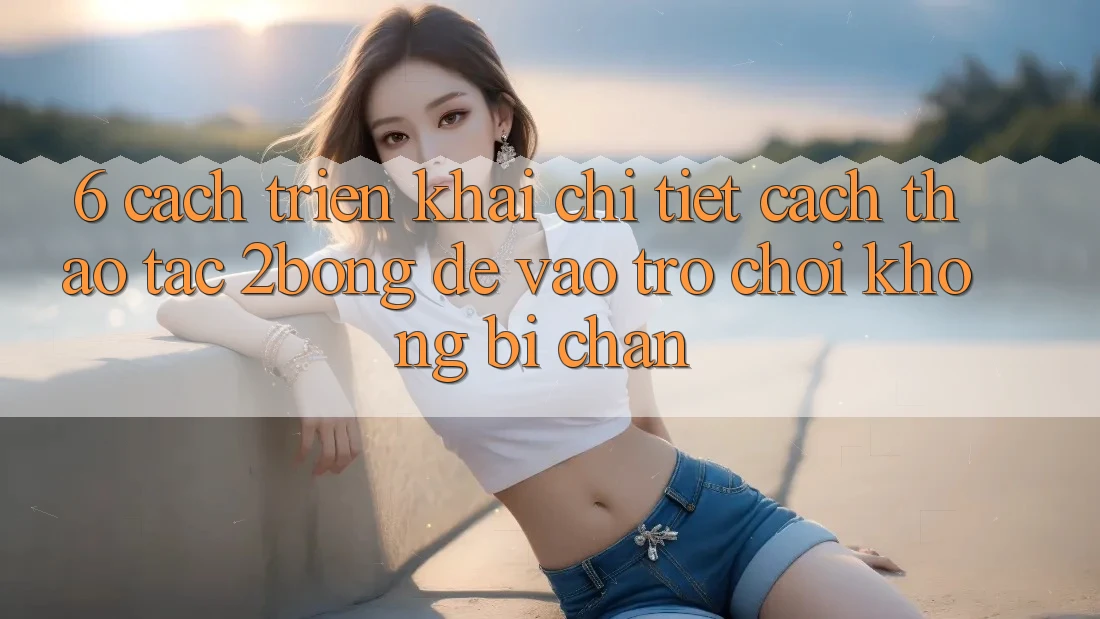 6. Cách triển khai Chi Tiết Cách Thao tác 2bong Để Vào Trò chơi Không Bị Chặn 6. Cách triển khai Chi Tiết Cách Thao tác 2bong Để Vào Trò chơi Không Bị Chặn