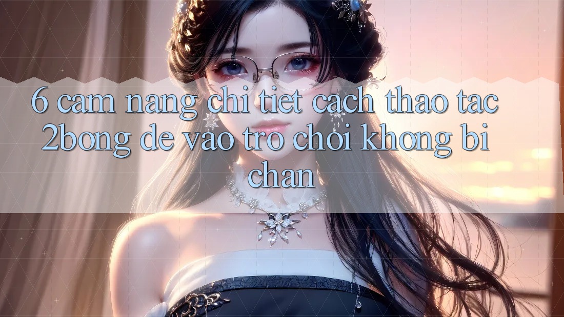 6. Cẩm nang Chi Tiết Cách Thao tác 2bong Để Vào Trò chơi Không Bị Chặn