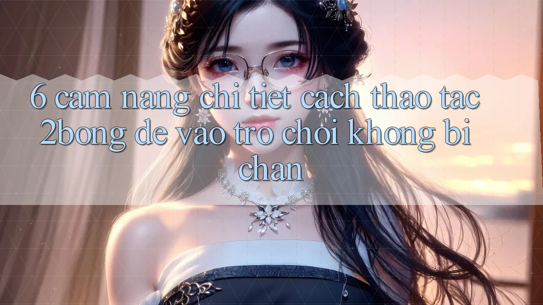 6. Cẩm nang Chi Tiết Cách Thao tác 2bong Để Vào Trò chơi Không Bị Chặn