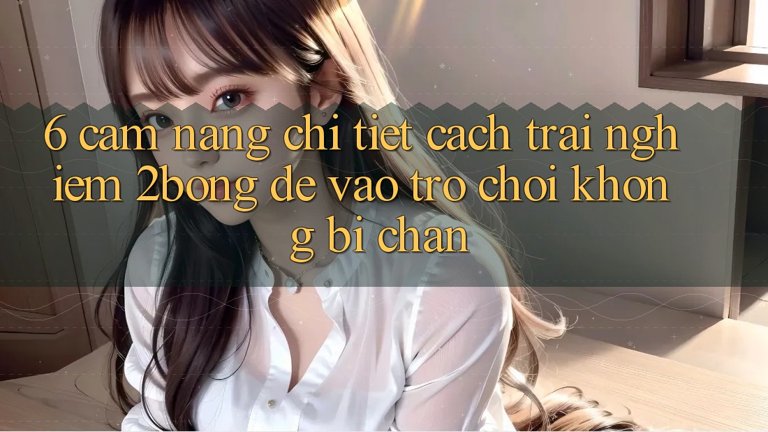 6. Cẩm nang Chi Tiết Cách Trải nghiệm 2bong Để Vào Trò chơi Không Bị Chặn
