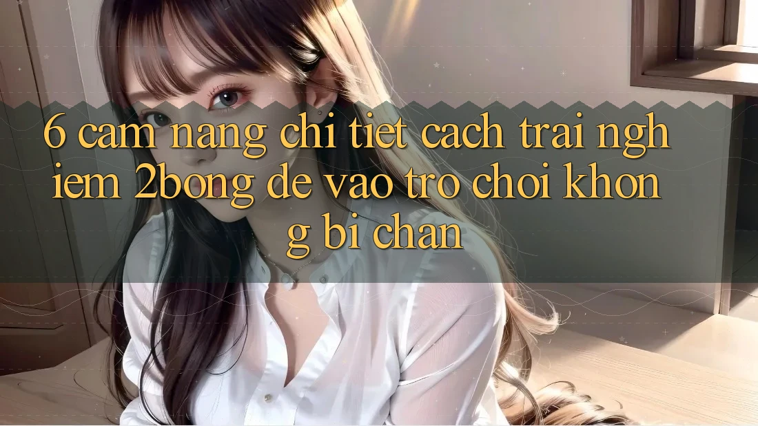 6. Cẩm nang Chi Tiết Cách Trải nghiệm 2bong Để Vào Trò chơi Không Bị Chặn