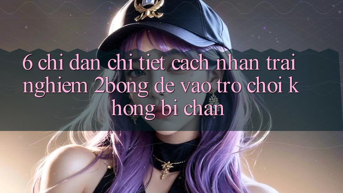 6. Chỉ dẫn Chi Tiết Cách Nhận trải nghiệm 2bong Để Vào Trò chơi Không Bị Chặn
