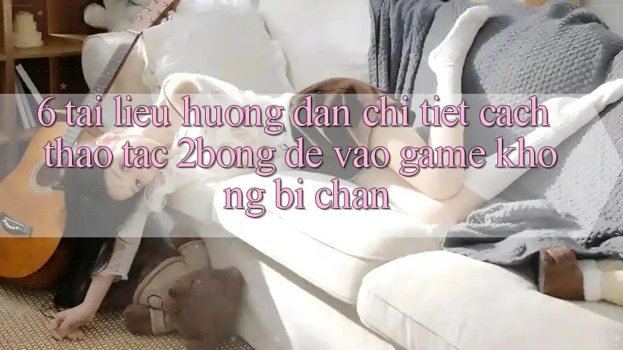 6. Tài liệu hướng dẫn Chi Tiết Cách Thao tác 2bong Để Vào Game Không Bị Chặn