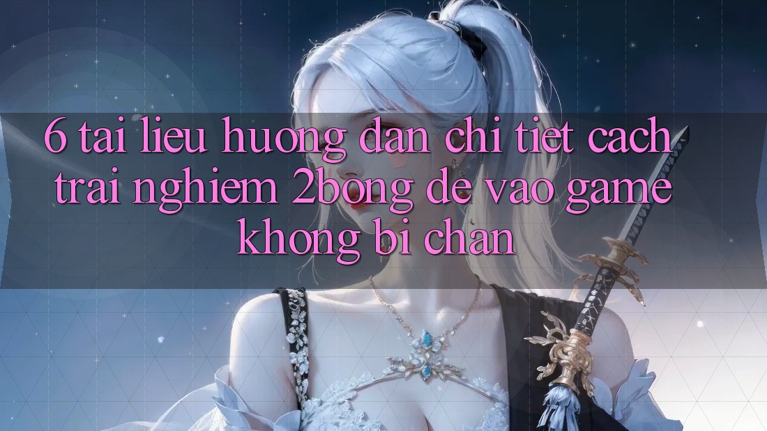 6. Tài liệu hướng dẫn Chi Tiết Cách Trải nghiệm 2bong Để Vào Game Không Bị Chặn
