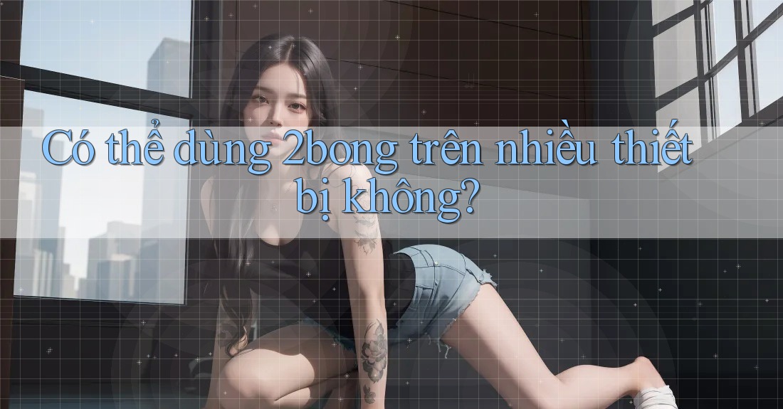 Có thể dùng 2bong trên nhiều thiết bị không? Có thể dùng 2bong trên nhiều thiết bị không?