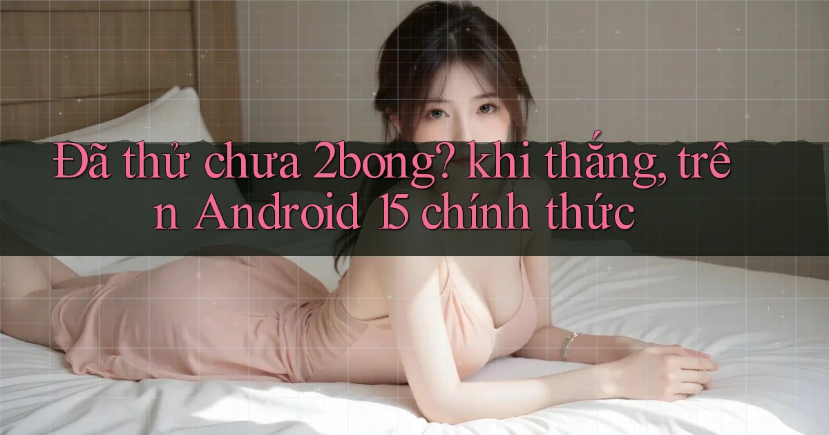 Đã thử chưa 2bong khi thắng, trên Android 15 chính thức