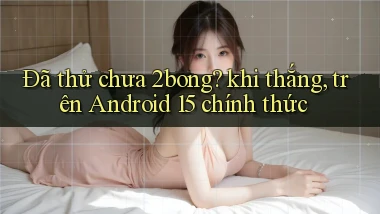 Đã thử chưa 2bong khi thắng, trên Android 15 chính thức