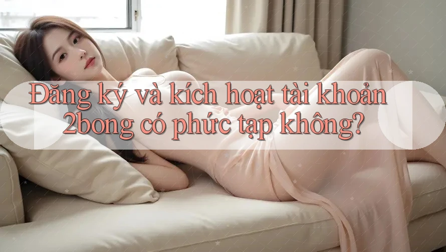 Đăng ký và kích hoạt tài khoản 2bong có phức tạp không?