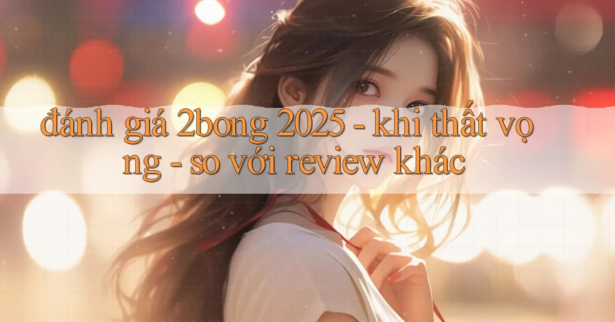 đánh giá 2bong 2025   khi thất vọng   so với review khác