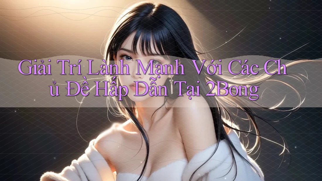 Giải Trí Lành Mạnh Với Các Chủ Đề Hấp Dẫn Tại 2Bong