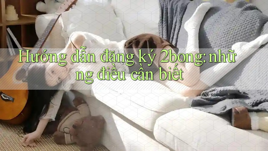 Hướng dẫn đăng ký 2bong: những điều cần biết
