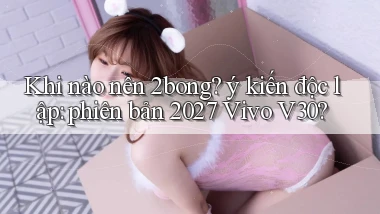 Khi nào nên 2bong ý kiến độc lập phiên bản 2027 Vivo V30