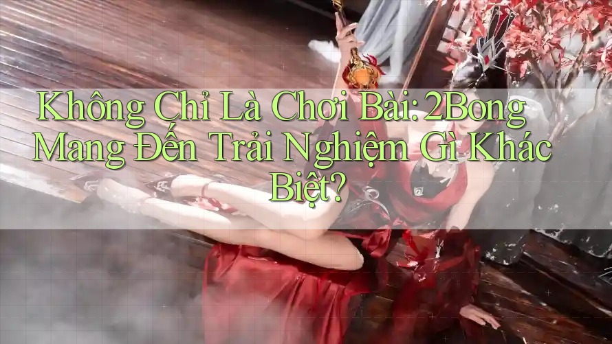 Không Chỉ Là Chơi Bài: 2Bong Mang Đến Trải Nghiệm Gì Khác Biệt? Không Chỉ Là Chơi Bài: 2Bong Mang Đến Trải Nghiệm Gì Khác Biệt?