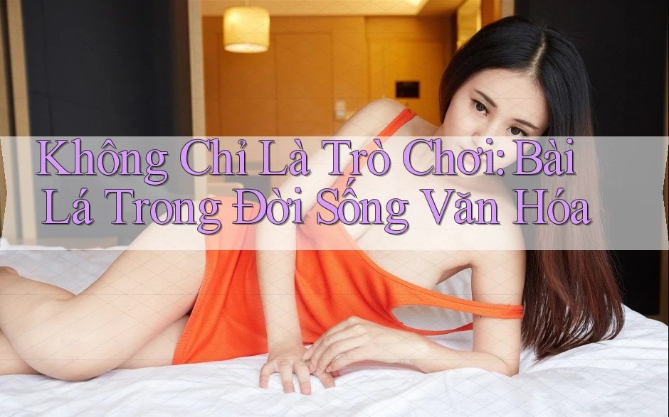 Không Chỉ Là Trò Chơi: Bài Lá Trong Đời Sống Văn Hóa