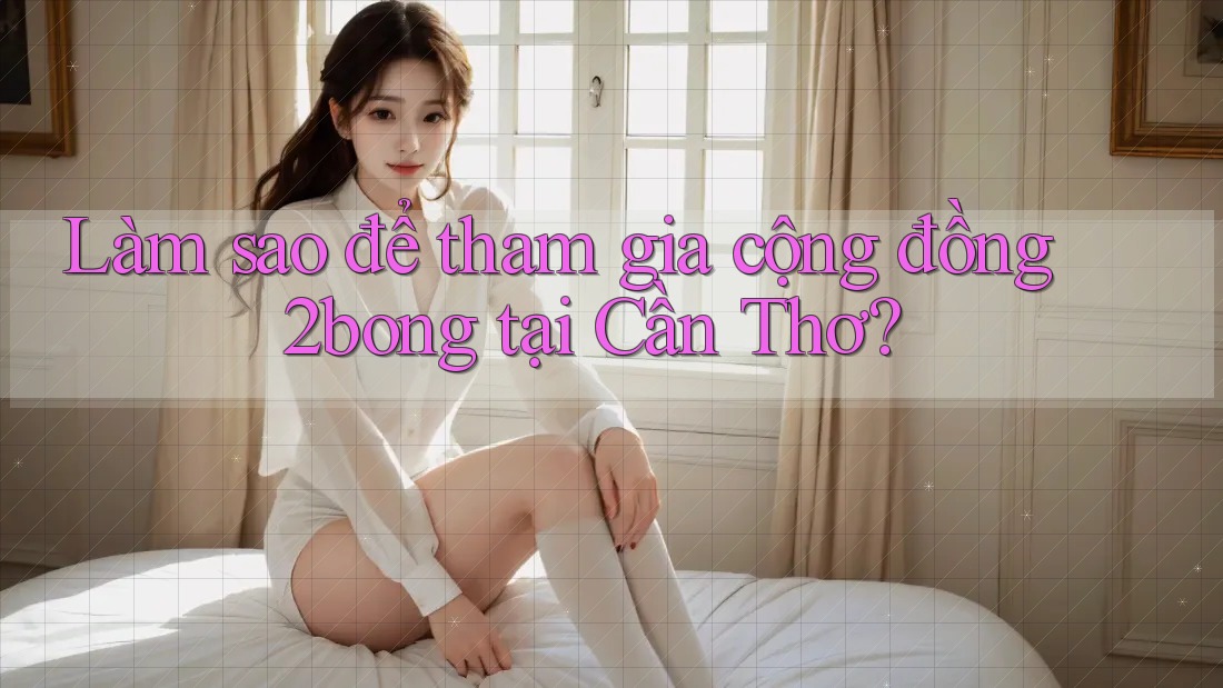 Làm sao để tham gia cộng đồng 2bong tại Cần Thơ?