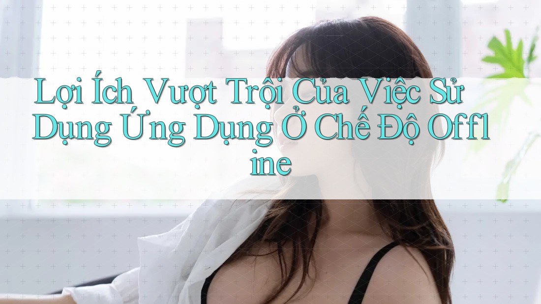 Lợi Ích Vượt Trội Của Việc Sử Dụng Ứng Dụng Ở Chế Độ Offline