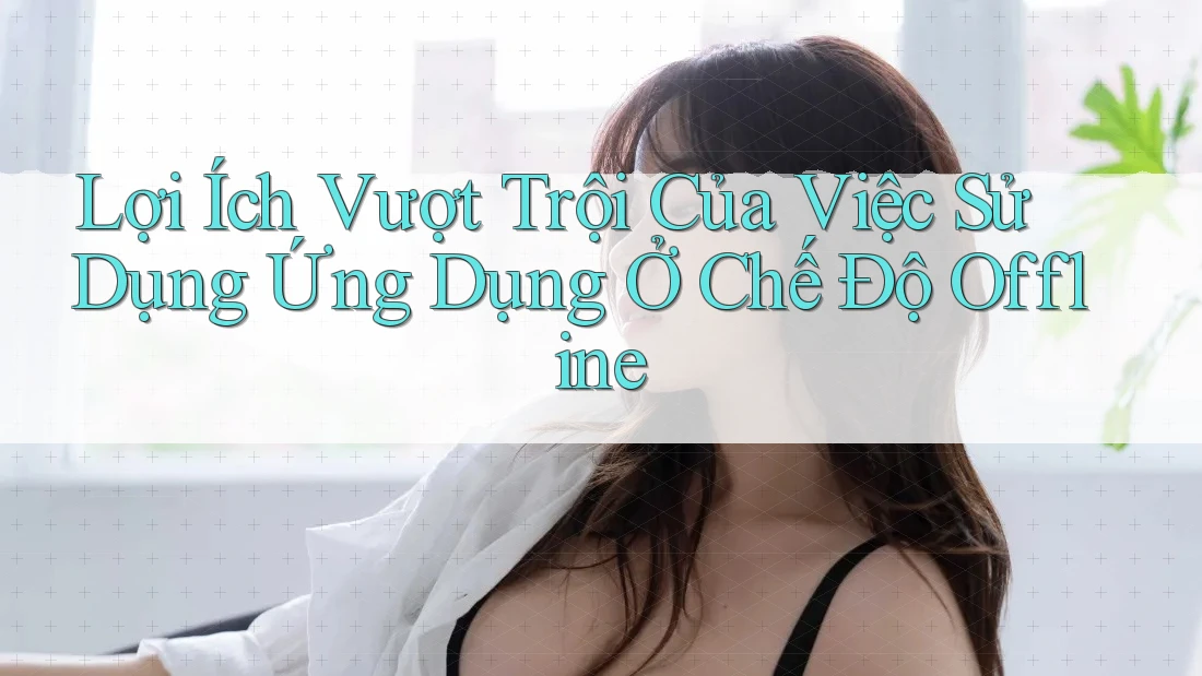 Lợi Ích Vượt Trội Của Việc Sử Dụng Ứng Dụng Ở Chế Độ Offline