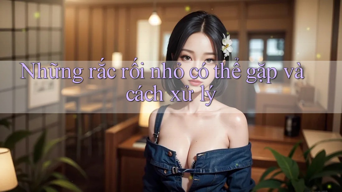 Những Rắc Rối Nhỏ Có Thể Gặp Và Cách Xử Lý