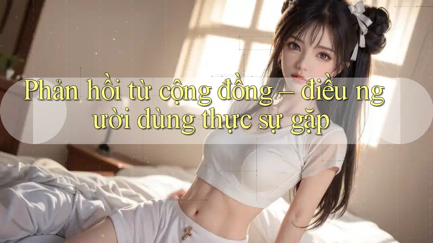 Phản hồi từ cộng đồng – điều người dùng thực sự gặp