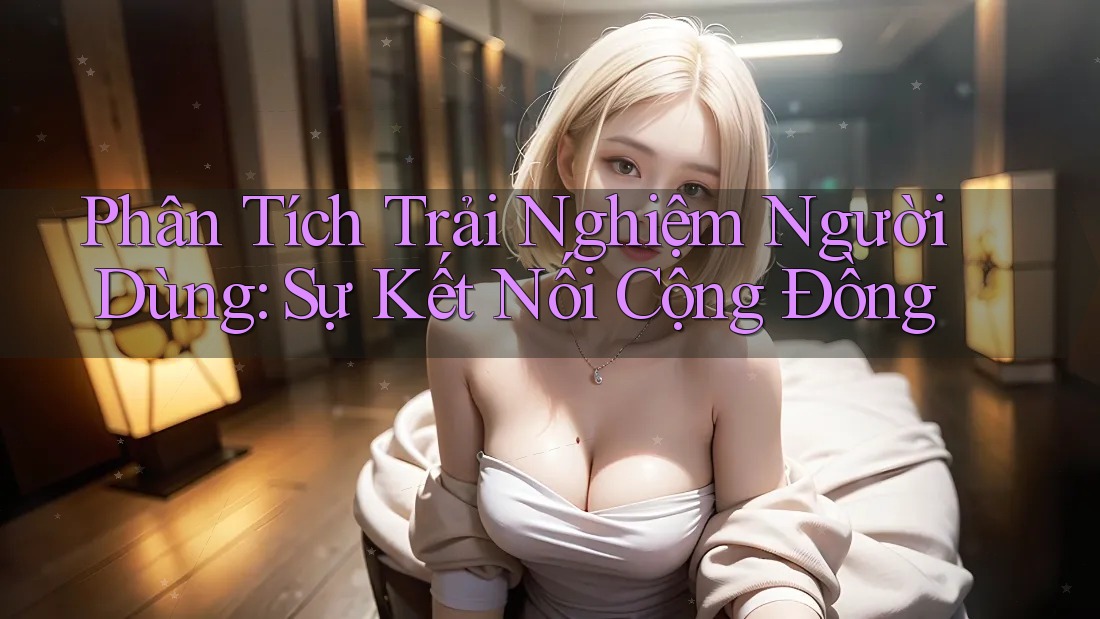Phân Tích Trải Nghiệm Người Dùng: Sự Kết Nối Cộng Đồng