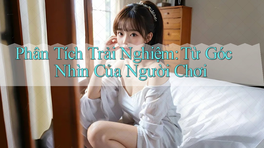 Phân Tích Trải Nghiệm: Từ Góc Nhìn Của Người Chơi