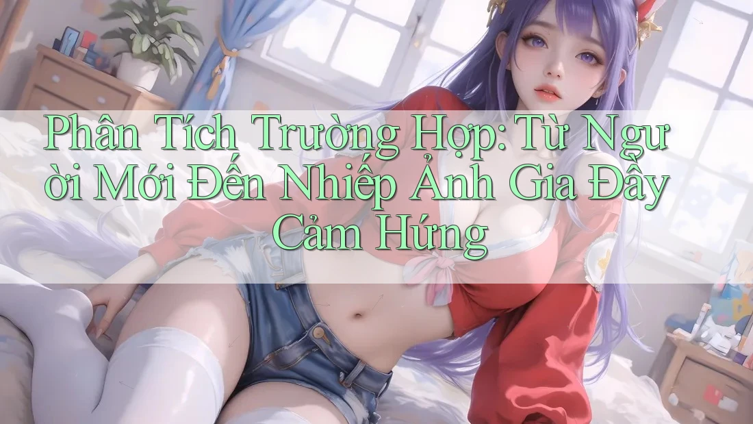 Phân Tích Trường Hợp: Từ Người Mới Đến Nhiếp Ảnh Gia Đầy Cảm Hứng
