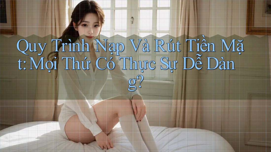 Quy Trình Nạp Và Rút Tiền Mặt: Mọi Thứ Có Thực Sự Dễ Dàng?
