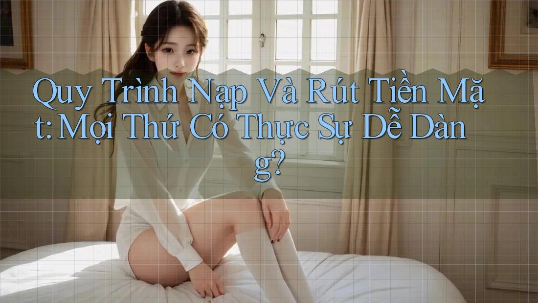 Quy Trình Nạp Và Rút Tiền Mặt: Mọi Thứ Có Thực Sự Dễ Dàng?